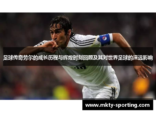 足球传奇劳尔的成长历程与辉煌时刻回顾及其对世界足球的深远影响