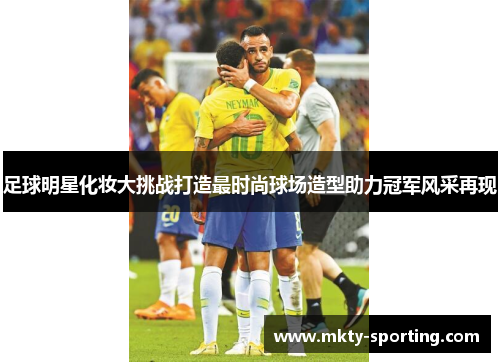 足球明星化妆大挑战打造最时尚球场造型助力冠军风采再现