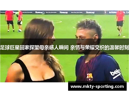 足球巨星回家探望母亲感人瞬间 亲情与荣耀交织的温馨时刻
