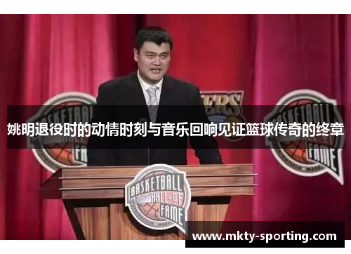 姚明退役时的动情时刻与音乐回响见证篮球传奇的终章