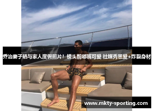 乔治妻子晒与家人度假照片！镜头前嘟嘴可爱 社媒秀恩爱+炸裂身材