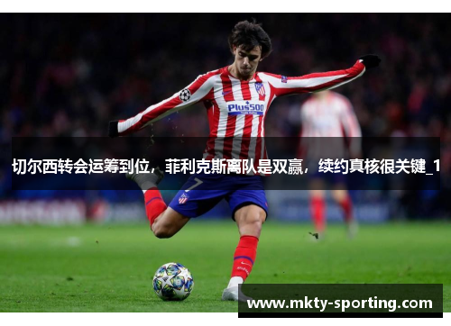 切尔西转会运筹到位，菲利克斯离队是双赢，续约真核很关键_1