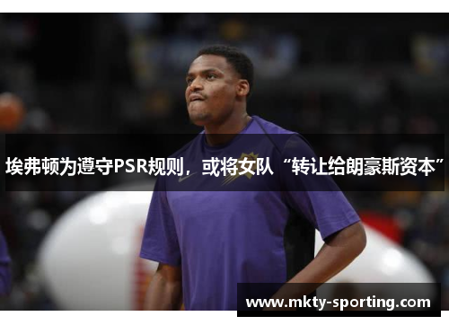 埃弗顿为遵守PSR规则，或将女队“转让给朗豪斯资本”